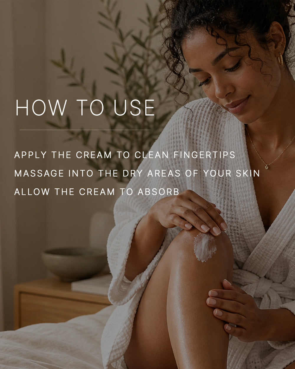How to use. Apply the cream to clean fingertips. Massage into the dry areas of your skin. Allow the cream to absorb. A woman with a medium-deep skin tone and curly dark hair, in a white waffle robe, sits on a bed massaging body cream into her knee.