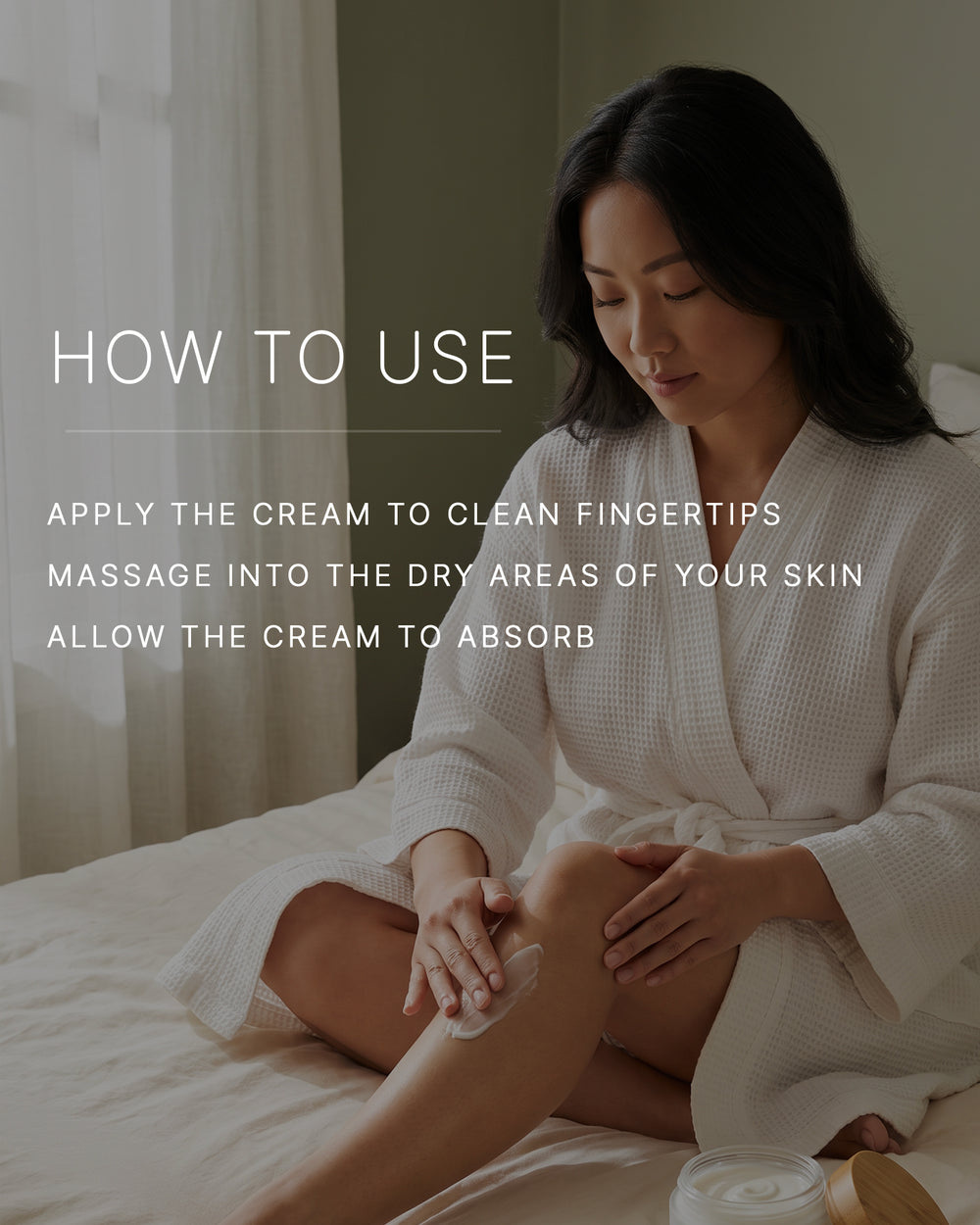How to use. Apply the cream to clean fingertips. Massage into the dry areas of your skin. Allow the cream to absorb. A woman with a light-medium skin tone and long dark hair, in a white waffle robe, sits on a bed massaging body cream into her lower leg.