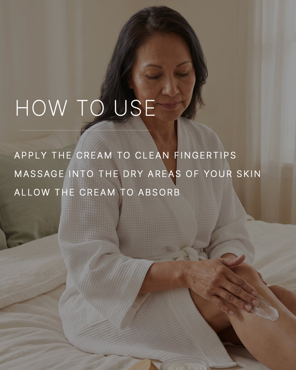How to use. Apply the cream to clean fingertips. Massage into the dry areas of your skin. Allow the cream to absorb. An older woman with a medium skin tone and dark hair, in a white waffle robe, sits on a bed massaging body cream into her knee.